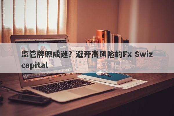 监管牌照成迷？避开高风险的Fx Swizcapital-第1张图片-要懂汇圈网