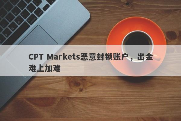 CPT Markets恶意封锁账户，出金难上加难-第1张图片-要懂汇圈网