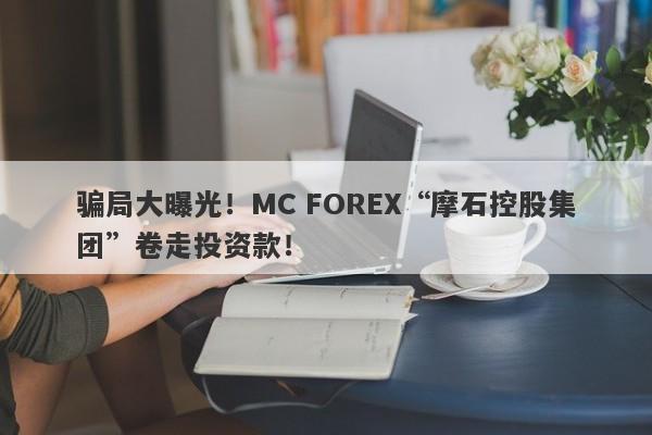 骗局大曝光！MC FOREX“摩石控股集团”卷走投资款！-第1张图片-要懂汇圈网