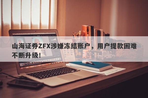 山海证券ZFX涉嫌冻结账户，用户提款困难不断升级！-第1张图片-要懂汇圈网