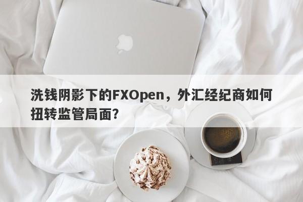 洗钱阴影下的FXOpen，外汇经纪商如何扭转监管局面？-第1张图片-要懂汇圈网