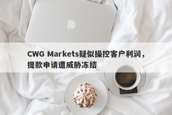 CWG Markets疑似操控客户利润，提款申请遭威胁冻结-第1张图片-要懂汇圈网