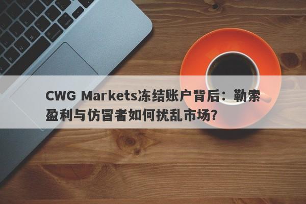 CWG Markets冻结账户背后：勒索盈利与仿冒者如何扰乱市场？-第1张图片-要懂汇圈网