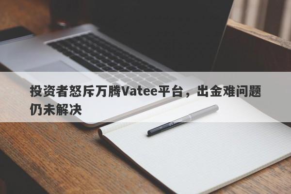 投资者怒斥万腾Vatee平台，出金难问题仍未解决-第1张图片-要懂汇圈网