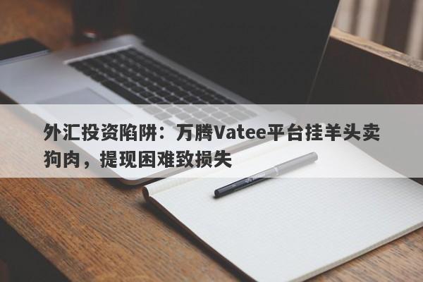 外汇投资陷阱：万腾Vatee平台挂羊头卖狗肉，提现困难致损失-第1张图片-要懂汇圈网