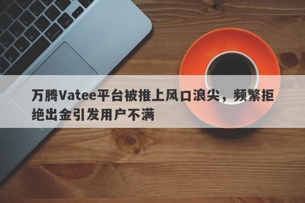 万腾Vatee平台被推上风口浪尖，频繁拒绝出金引发用户不满-第1张图片-要懂汇圈网