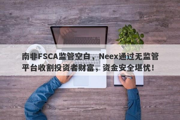 南非FSCA监管空白，Neex通过无监管平台收割投资者财富，资金安全堪忧！-第1张图片-要懂汇圈网