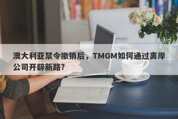 澳大利亚禁令撤销后，TMGM如何通过离岸公司开辟新路？-第1张图片-要懂汇圈网