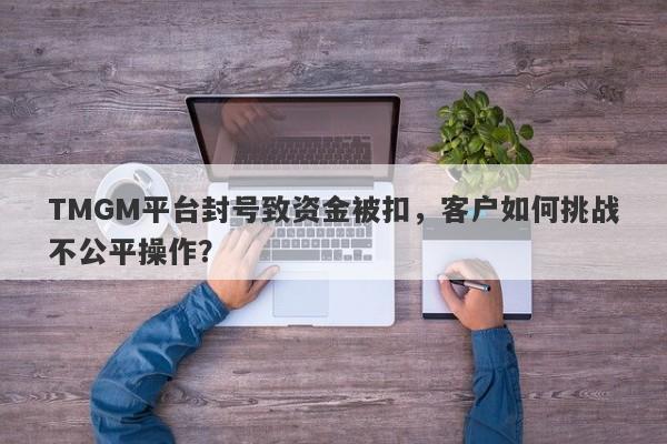 TMGM平台封号致资金被扣，客户如何挑战不公平操作？-第1张图片-要懂汇圈网