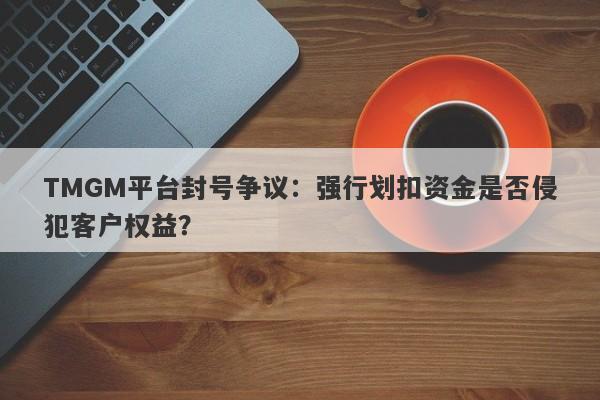 TMGM平台封号争议：强行划扣资金是否侵犯客户权益？-第1张图片-要懂汇圈网