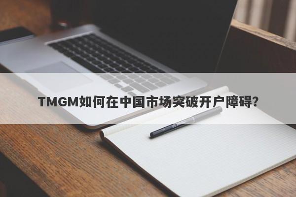 TMGM如何在中国市场突破开户障碍？-第1张图片-要懂汇圈网