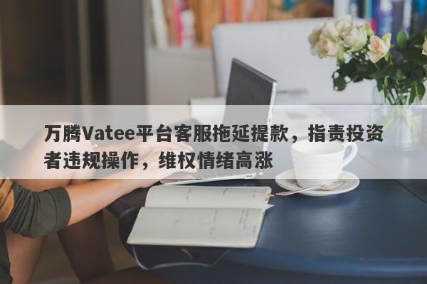 万腾Vatee平台客服拖延提款，指责投资者违规操作，维权情绪高涨-第1张图片-要懂汇圈网