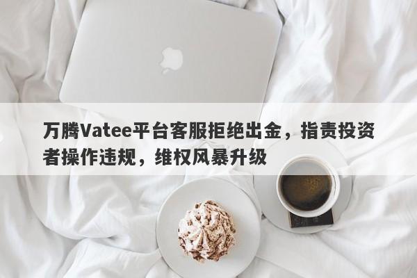 万腾Vatee平台客服拒绝出金，指责投资者操作违规，维权风暴升级-第1张图片-要懂汇圈网