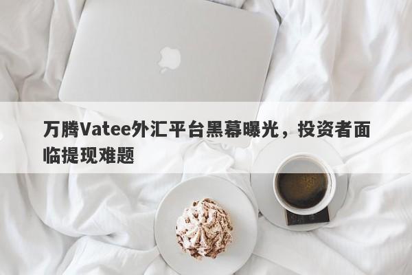 万腾Vatee外汇平台黑幕曝光，投资者面临提现难题-第1张图片-要懂汇圈网