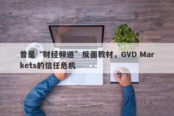 曾是“财经频道”反面教材，GVD Markets的信任危机-第1张图片-要懂汇圈网