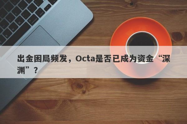 出金困局频发，Octa是否已成为资金“深渊”？-第1张图片-要懂汇圈网