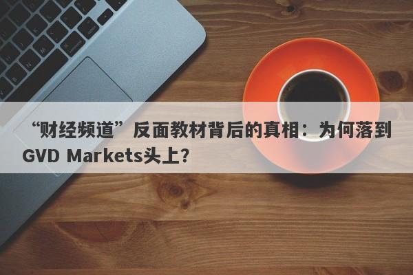 “财经频道”反面教材背后的真相：为何落到GVD Markets头上？-第1张图片-要懂汇圈网