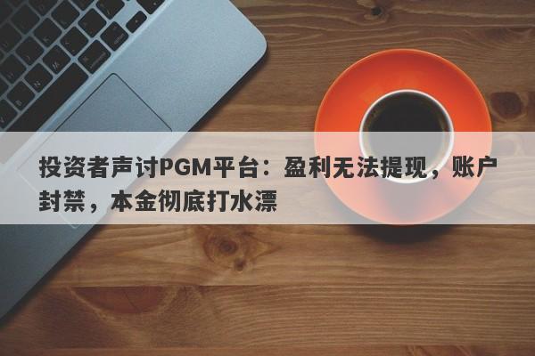 投资者声讨PGM平台：盈利无法提现，账户封禁，本金彻底打水漂-第1张图片-要懂汇圈网