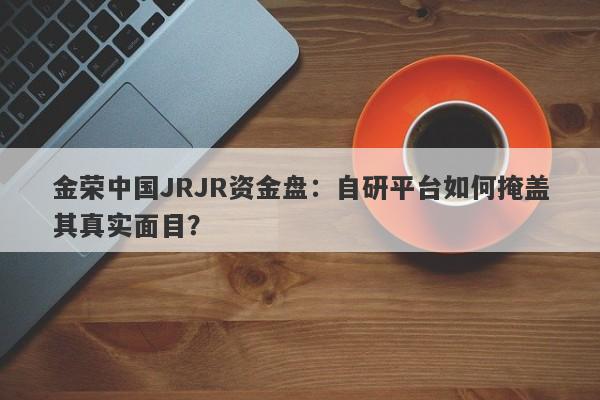 金荣中国JRJR资金盘：自研平台如何掩盖其真实面目？-第1张图片-要懂汇圈网