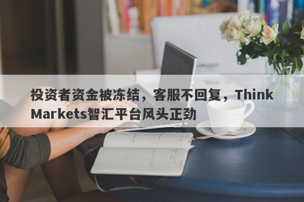 投资者资金被冻结，客服不回复，ThinkMarkets智汇平台风头正劲-第1张图片-要懂汇圈网