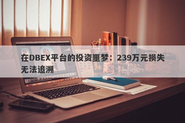 在DBEX平台的投资噩梦：239万元损失无法追溯-第1张图片-要懂汇圈网