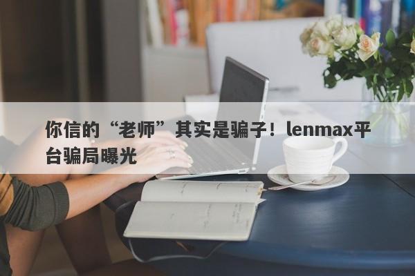 你信的“老师”其实是骗子！lenmax平台骗局曝光-第1张图片-要懂汇圈网