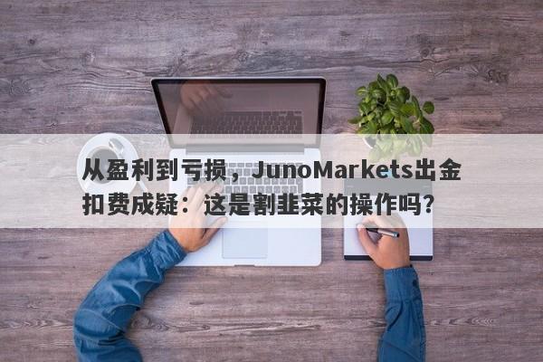 从盈利到亏损，JunoMarkets出金扣费成疑：这是割韭菜的操作吗？-第1张图片-要懂汇圈网