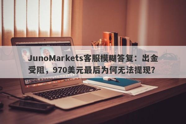 JunoMarkets客服模糊答复：出金受阻，970美元最后为何无法提现？-第1张图片-要懂汇圈网