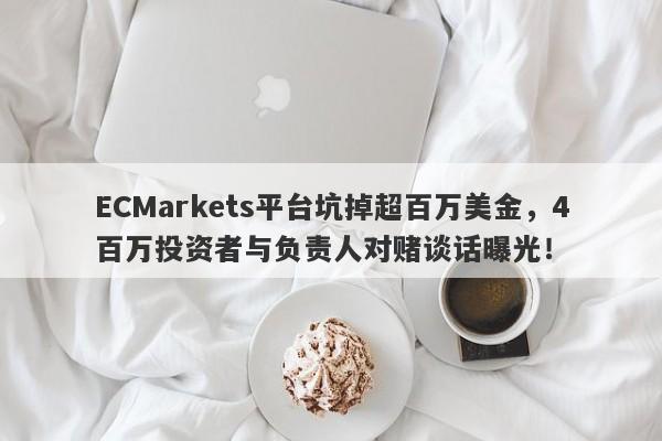 ECMarkets平台坑掉超百万美金，4百万投资者与负责人对赌谈话曝光！-第1张图片-要懂汇圈网