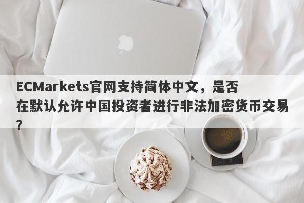 ECMarkets官网支持简体中文，是否在默认允许中国投资者进行非法加密货币交易？-第1张图片-要懂汇圈网