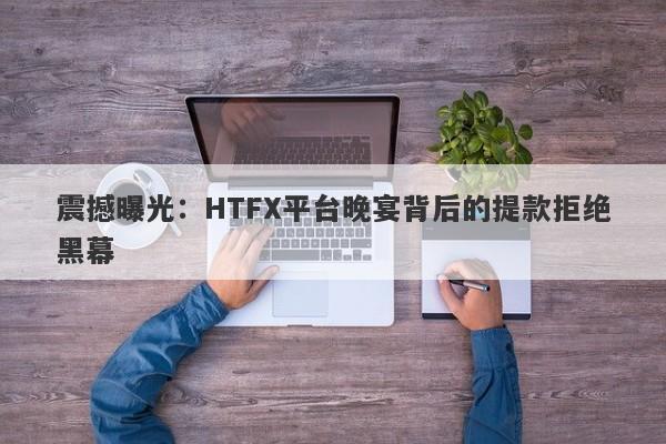 震撼曝光：HTFX平台晚宴背后的提款拒绝黑幕-第1张图片-要懂汇圈网