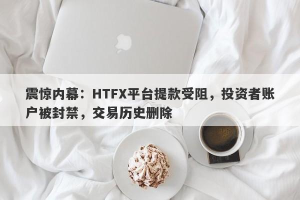 震惊内幕：HTFX平台提款受阻，投资者账户被封禁，交易历史删除-第1张图片-要懂汇圈网