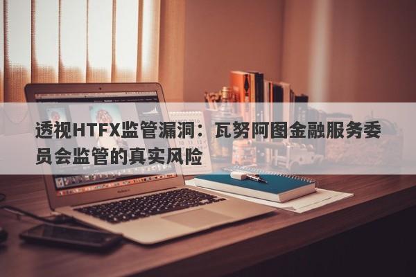 透视HTFX监管漏洞：瓦努阿图金融服务委员会监管的真实风险-第1张图片-要懂汇圈网