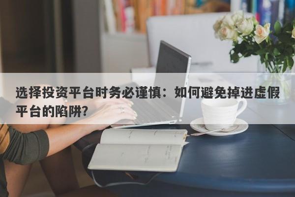 选择投资平台时务必谨慎：如何避免掉进虚假平台的陷阱？-第1张图片-要懂汇圈网