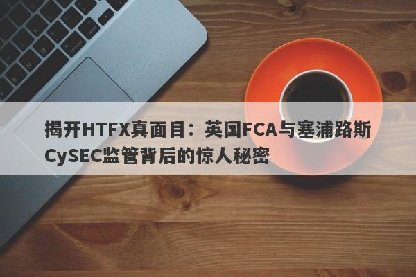 揭开HTFX真面目：英国FCA与塞浦路斯CySEC监管背后的惊人秘密-第1张图片-要懂汇圈网