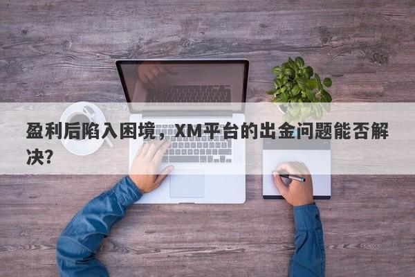 盈利后陷入困境，XM平台的出金问题能否解决？-第1张图片-要懂汇圈网