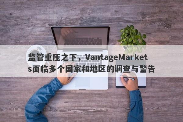 监管重压之下，VantageMarkets面临多个国家和地区的调查与警告-第1张图片-要懂汇圈网