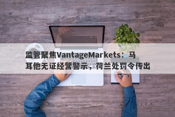 监管聚焦VantageMarkets：马耳他无证经营警示，荷兰处罚令传出-第1张图片-要懂汇圈网