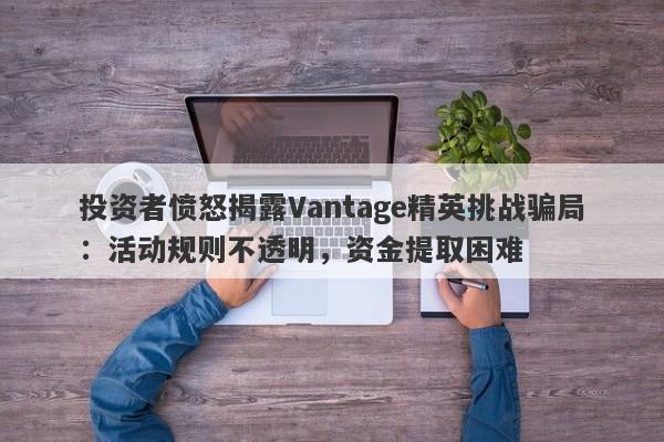 投资者愤怒揭露Vantage精英挑战骗局：活动规则不透明，资金提取困难-第1张图片-要懂汇圈网