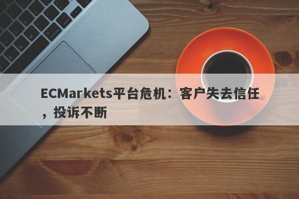 ECMarkets平台危机：客户失去信任，投诉不断-第1张图片-要懂汇圈网