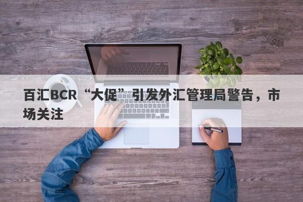 百汇BCR“大促”引发外汇管理局警告，市场关注-第1张图片-要懂汇圈网