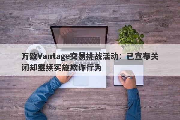 万致Vantage交易挑战活动：已宣布关闭却继续实施欺诈行为-第1张图片-要懂汇圈网