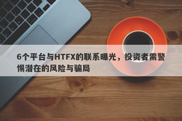 6个平台与HTFX的联系曝光，投资者需警惕潜在的风险与骗局-第1张图片-要懂汇圈网