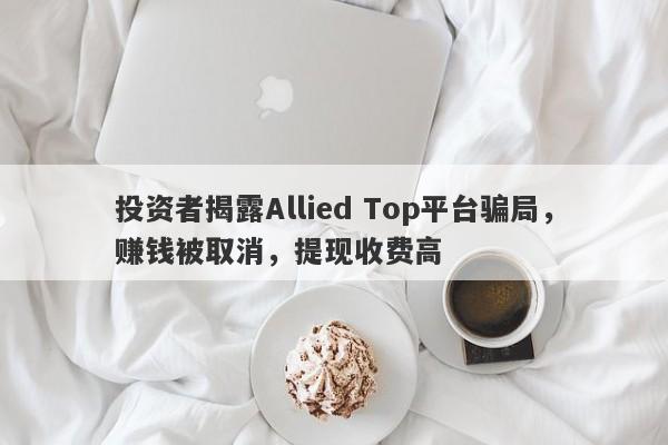 投资者揭露Allied Top平台骗局，赚钱被取消，提现收费高-第1张图片-要懂汇圈网