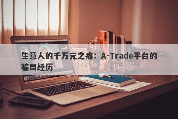 生意人的千万元之痛：A-Trade平台的骗局经历-第1张图片-要懂汇圈网