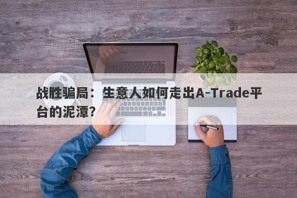 战胜骗局：生意人如何走出A-Trade平台的泥潭？-第1张图片-要懂汇圈网