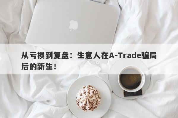 从亏损到复盘：生意人在A-Trade骗局后的新生！-第1张图片-要懂汇圈网