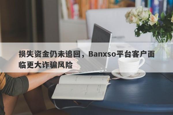 损失资金仍未追回，Banxso平台客户面临更大诈骗风险-第1张图片-要懂汇圈网