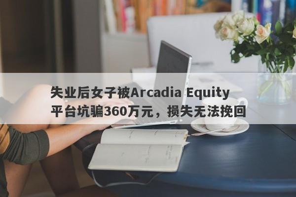 失业后女子被Arcadia Equity平台坑骗360万元，损失无法挽回-第1张图片-要懂汇圈网