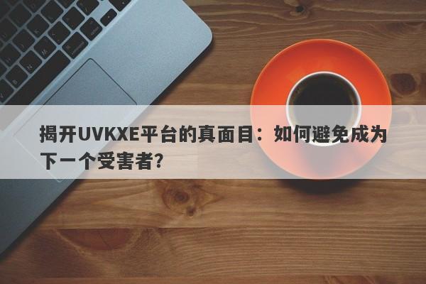 揭开UVKXE平台的真面目：如何避免成为下一个受害者？-第1张图片-要懂汇圈网